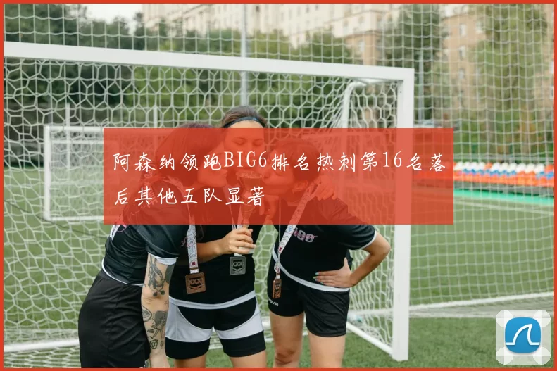阿森纳领跑BIG6排名热刺第16名落后其他五队显著