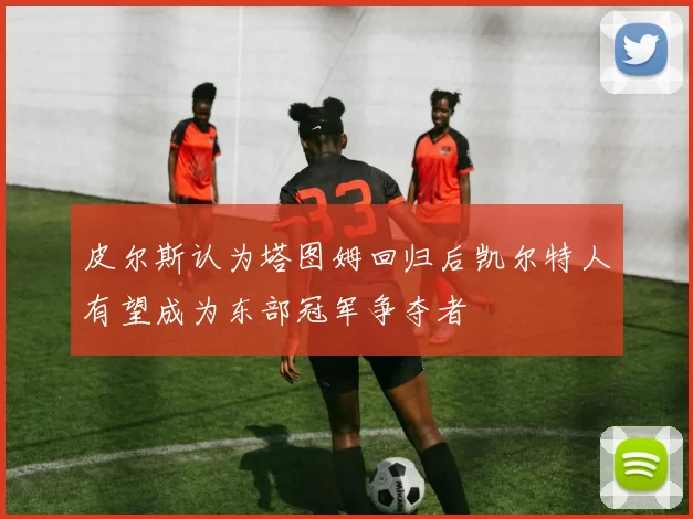 皮尔斯认为塔图姆回归后凯尔特人有望成为东部冠军争夺者