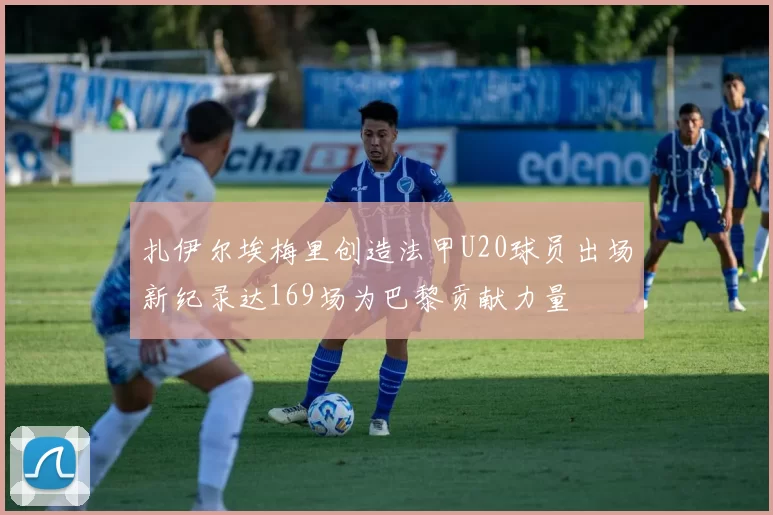 扎伊尔埃梅里创造法甲U20球员出场新纪录达169场为巴黎贡献力量