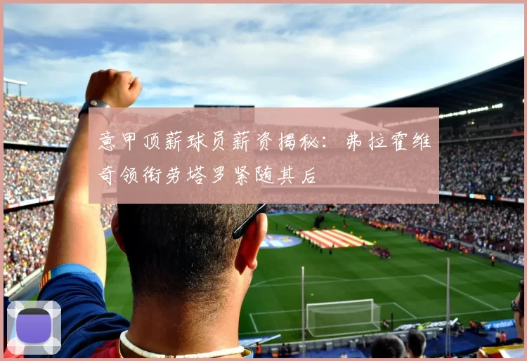 意甲顶薪球员薪资揭秘：弗拉霍维奇领衔劳塔罗紧随其后