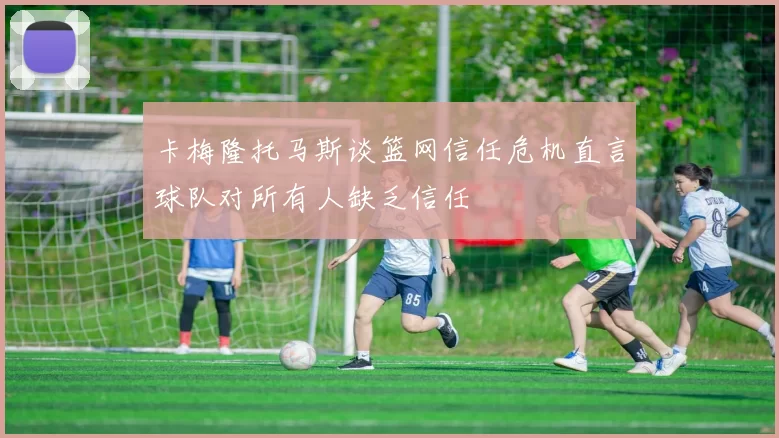 卡梅隆托马斯谈篮网信任危机直言球队对所有人缺乏信任