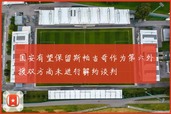 国安有望保留斯帕吉奇作为第六外援双方尚未进行解约谈判