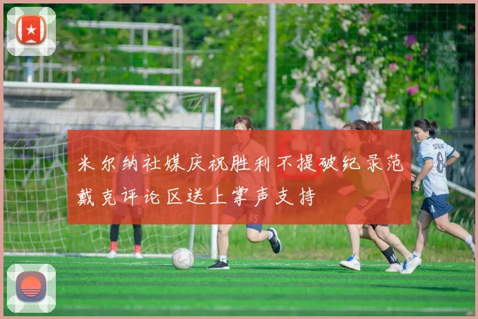 米尔纳社媒庆祝胜利不提破纪录范戴克评论区送上掌声支持