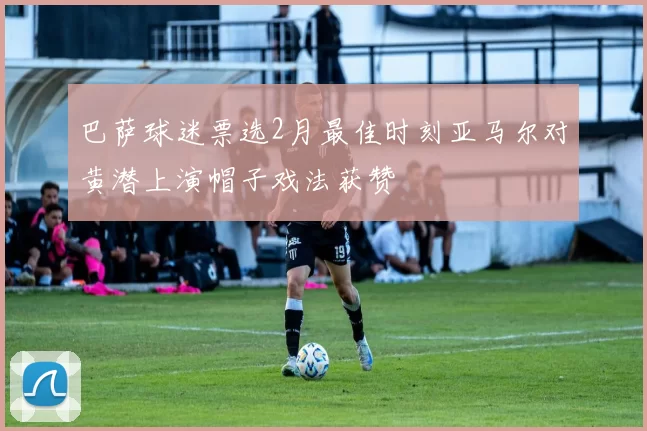 巴萨球迷票选2月最佳时刻亚马尔对黄潜上演帽子戏法获赞