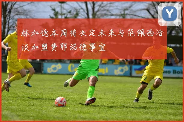 林加德本周将决定未来与范佩西洽谈加盟费耶诺德事宜