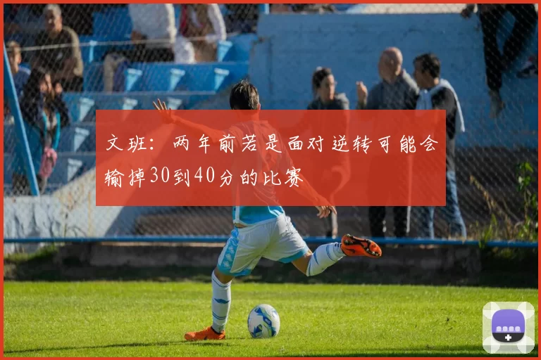 文班：两年前若是面对逆转可能会输掉30到40分的比赛