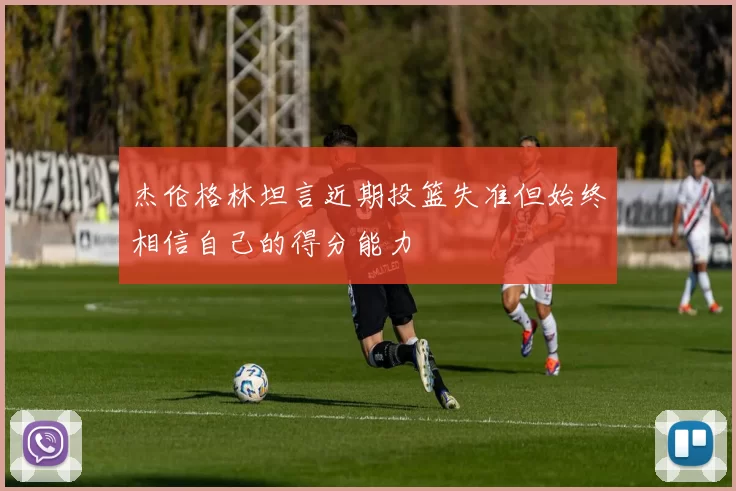 杰伦格林坦言近期投篮失准但始终相信自己的得分能力