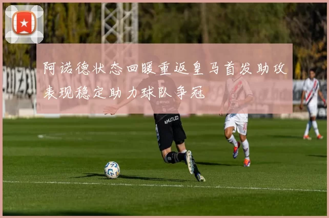 阿诺德状态回暖重返皇马首发助攻表现稳定助力球队争冠