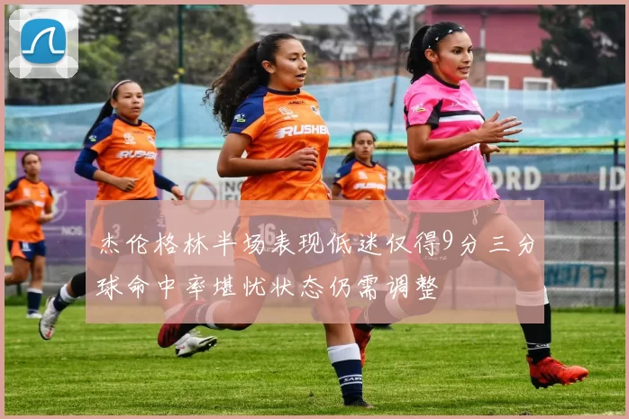 杰伦格林半场表现低迷仅得9分三分球命中率堪忧状态仍需调整