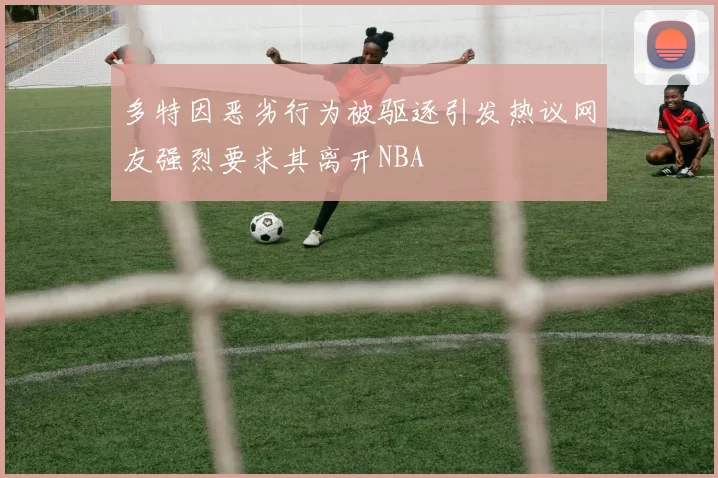 多特因恶劣行为被驱逐引发热议网友强烈要求其离开NBA