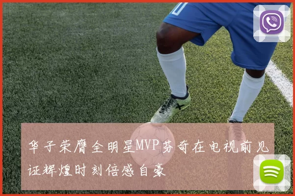 华子荣膺全明星MVP芬奇在电视前见证辉煌时刻倍感自豪