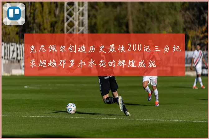 克尼佩尔创造历史最快200记三分纪录超越邓罗和水花的辉煌成就