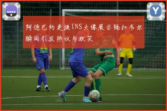 阿德巴约更换INS头像展示隔扣韦尔瞬间引发热议与欢笑