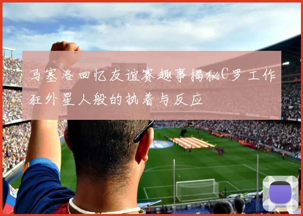 马塞洛回忆友谊赛趣事揭秘C罗工作狂外星人般的执着与反应